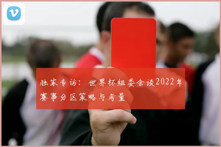 独家专访：世界杯组委会谈2022年赛事分区策略与考量
