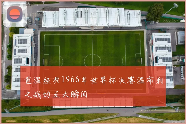 重温经典1966年世界杯决赛温布利之战的五大瞬间